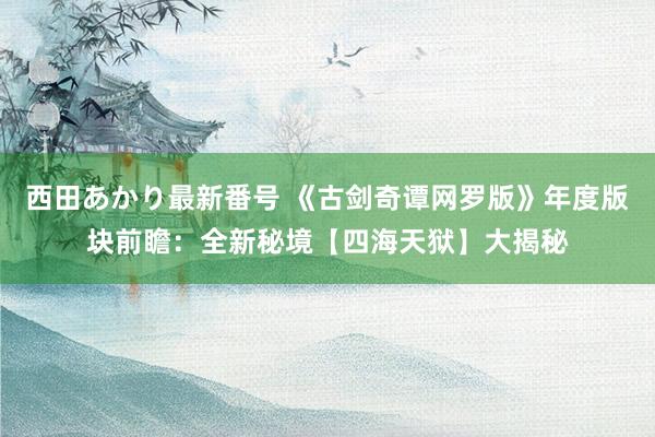西田あかり最新番号 《古剑奇谭网罗版》年度版块前瞻：全新秘境【四海天狱】大揭秘