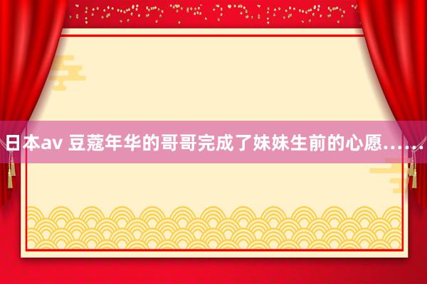 日本av 豆蔻年华的哥哥完成了妹妹生前的心愿……