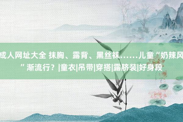 成人网址大全 抹胸、露背、黑丝袜……儿童“奶辣风”渐流行？|童衣|吊带|穿搭|露脐装|好身段