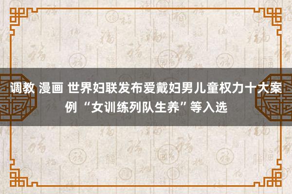 调教 漫画 世界妇联发布爱戴妇男儿童权力十大案例 “女训练列队生养”等入选