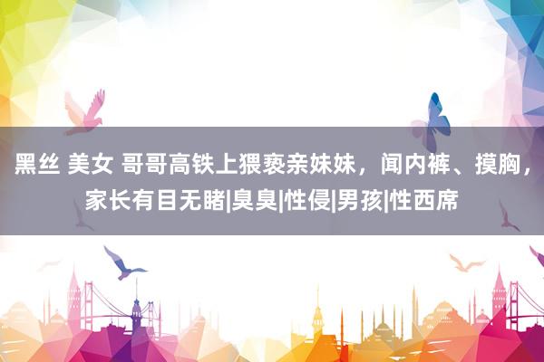 黑丝 美女 哥哥高铁上猥亵亲妹妹，闻内裤、摸胸，家长有目无睹|臭臭|性侵|男孩|性西席