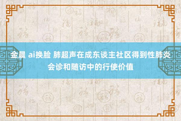 金晨 ai换脸 肺超声在成东谈主社区得到性肺炎会诊和随访中的行使价值