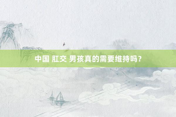 中国 肛交 男孩真的需要维持吗？