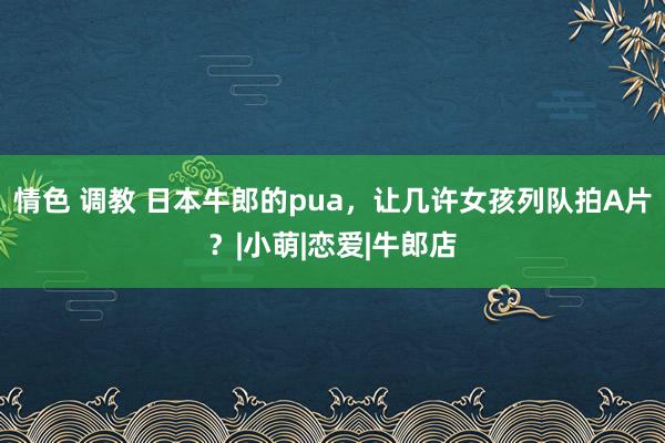 情色 调教 日本牛郎的pua，让几许女孩列队拍A片？|小萌|恋爱|牛郎店