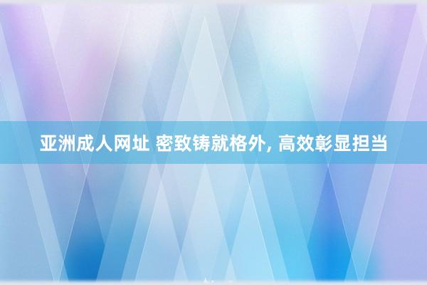 亚洲成人网址 密致铸就格外， 高效彰显担当