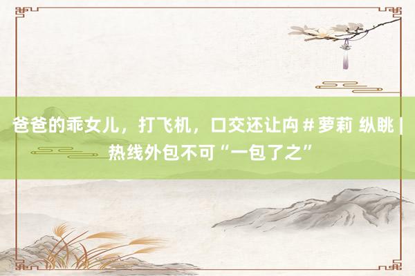 爸爸的乖女儿，打飞机，口交还让禸＃萝莉 纵眺 | 热线外包不可“一包了之”