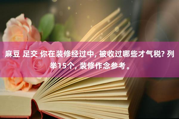 麻豆 足交 你在装修经过中， 被收过哪些才气税? 列举15个， 装修作念参考。