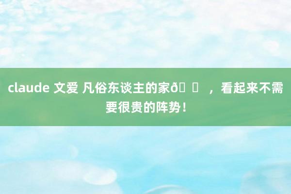 claude 文爱 凡俗东谈主的家🏠，看起来不需要很贵的阵势！