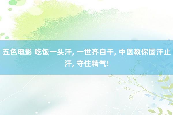 五色电影 吃饭一头汗， 一世齐白干， 中医教你固汗止汗， 守住精气!