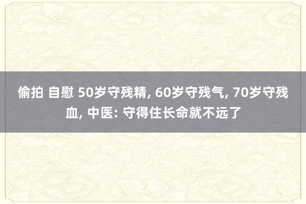偷拍 自慰 50岁守残精， 60岁守残气， 70岁守残血， 中医: 守得住长命就不远了
