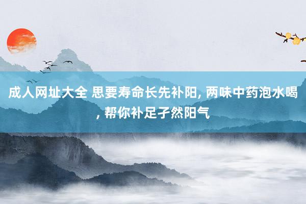 成人网址大全 思要寿命长先补阳， 两味中药泡水喝， 帮你补足孑然阳气