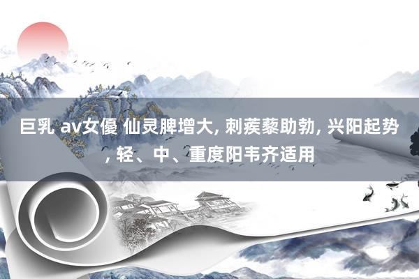 巨乳 av女優 仙灵脾增大， 刺蒺藜助勃， 兴阳起势， 轻、中、重度阳韦齐适用