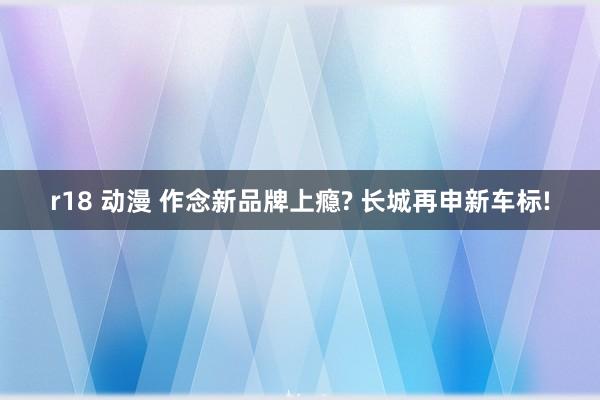 r18 动漫 作念新品牌上瘾? 长城再申新车标!