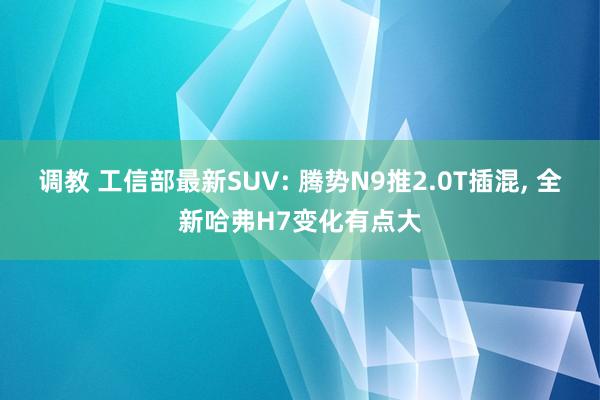 调教 工信部最新SUV: 腾势N9推2.0T插混， 全新哈弗H7变化有点大