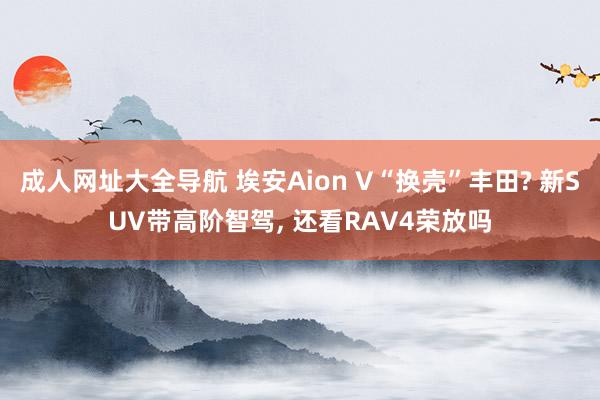 成人网址大全导航 埃安Aion V“换壳”丰田? 新SUV带高阶智驾， 还看RAV4荣放吗