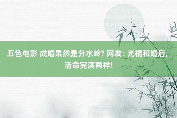 五色电影 成婚果然是分水岭? 网友: 光棍和婚后， 活命完满两样!