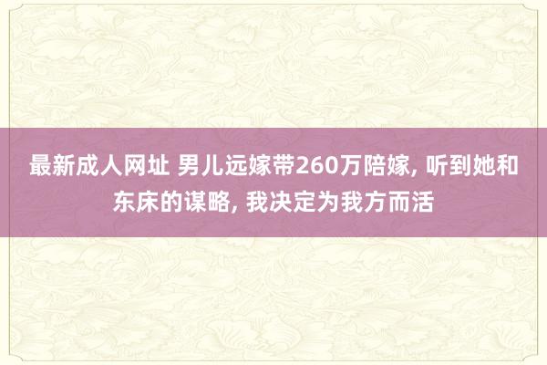 最新成人网址 男儿远嫁带260万陪嫁， 听到她和东床的谋略， 我决定为我方而活