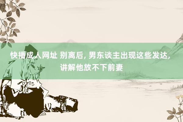 快播成人网址 别离后， 男东谈主出现这些发达， 讲解他放不下前妻