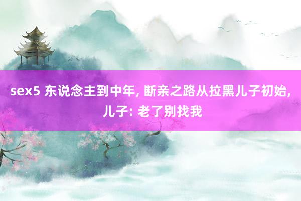 sex5 东说念主到中年， 断亲之路从拉黑儿子初始， 儿子: 老了别找我