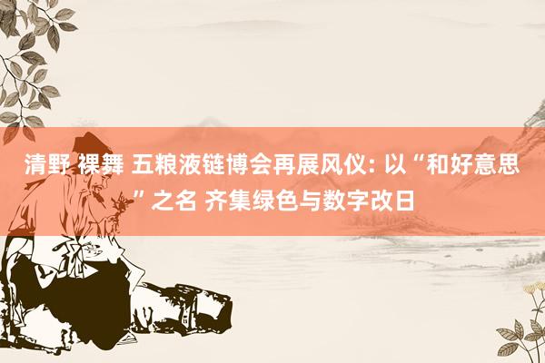 清野 裸舞 五粮液链博会再展风仪: 以“和好意思”之名 齐集绿色与数字改日