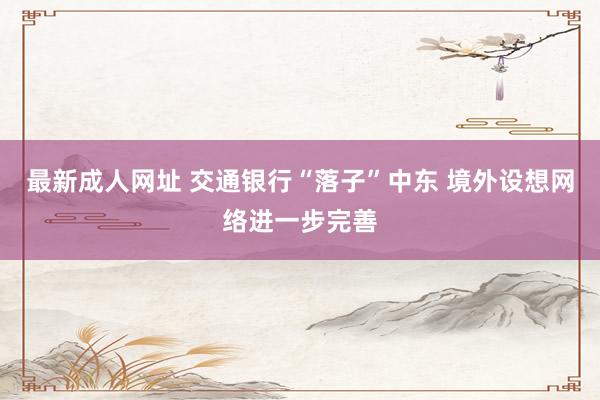 最新成人网址 交通银行“落子”中东 境外设想网络进一步完善