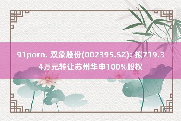 91porn. 双象股份(002395.SZ): 拟719.34万元转让苏州华申100%股权