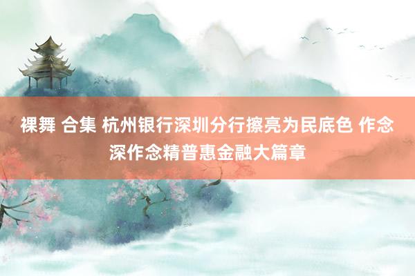 裸舞 合集 杭州银行深圳分行擦亮为民底色 作念深作念精普惠金融大篇章
