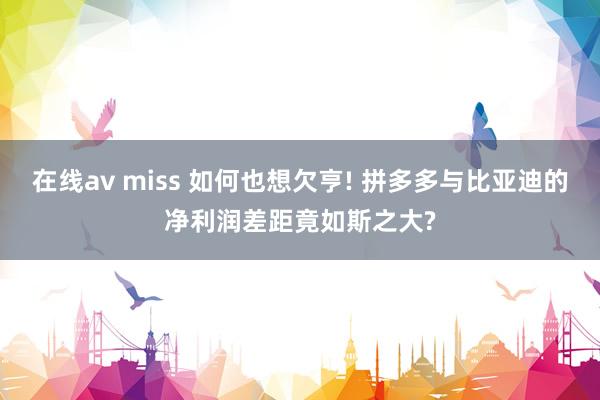 在线av miss 如何也想欠亨! 拼多多与比亚迪的净利润差距竟如斯之大?
