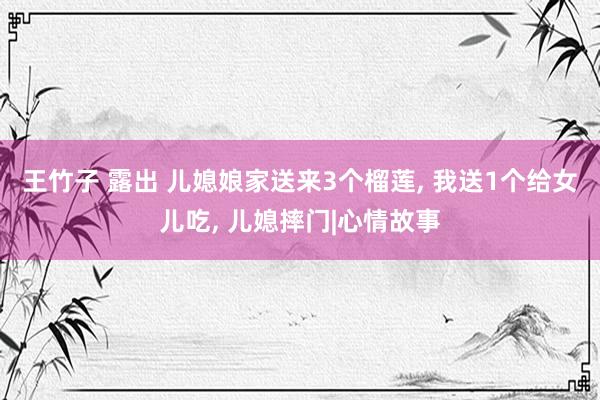 王竹子 露出 儿媳娘家送来3个榴莲， 我送1个给女儿吃， 儿媳摔门|心情故事