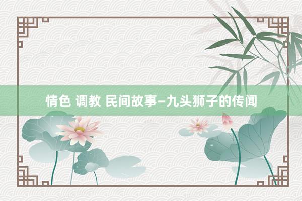 情色 调教 民间故事—九头狮子的传闻
