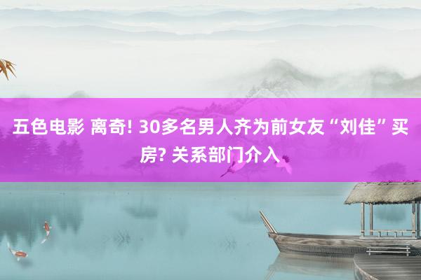 五色电影 离奇! 30多名男人齐为前女友“刘佳”买房? 关系部门介入