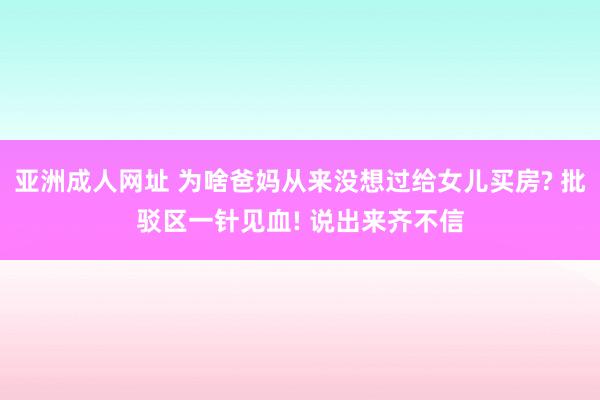 亚洲成人网址 为啥爸妈从来没想过给女儿买房? 批驳区一针见血! 说出来齐不信
