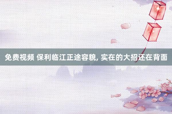 免费视频 保利临江正途容貌， 实在的大招还在背面