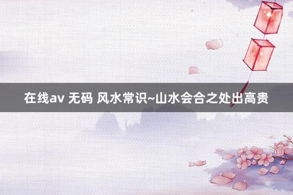 在线av 无码 风水常识~山水会合之处出高贵