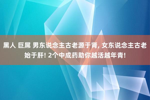 黑人 巨屌 男东说念主古老源于肾， 女东说念主古老始于肝! 2个中成药助你越活越年青!