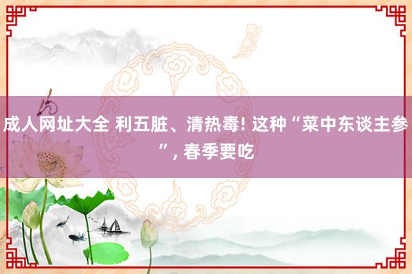 成人网址大全 利五脏、清热毒! 这种“菜中东谈主参”， 春季要吃