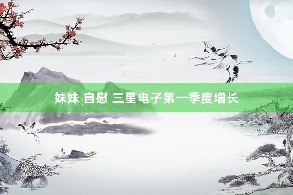 妹妹 自慰 三星电子第一季度增长