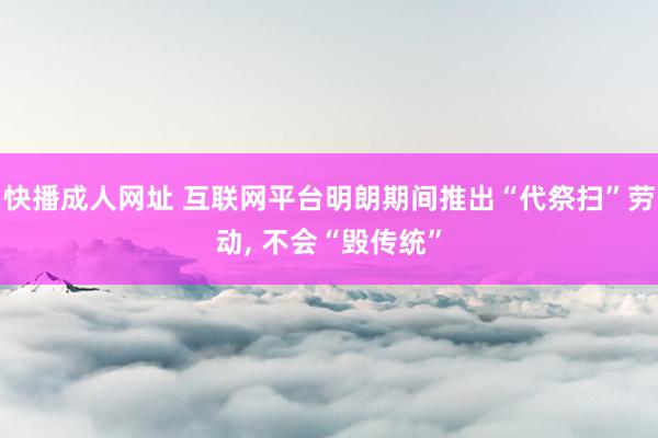 快播成人网址 互联网平台明朗期间推出“代祭扫”劳动， 不会“毁传统”