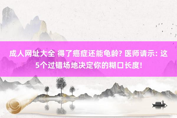 成人网址大全 得了癌症还能龟龄? 医师请示: 这5个过错场地决定你的糊口长度!