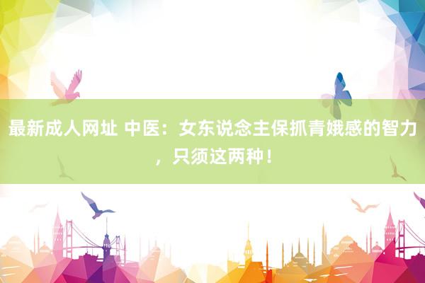 最新成人网址 中医:女东说念主保抓青娥感的智力,只须这两种!