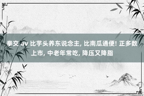 拳交 av 比芋头养东说念主， 比南瓜通便! 正多数上市， 中老年常吃， 降压又降脂