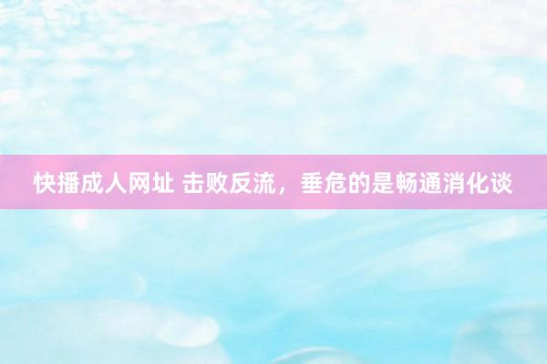 快播成人网址 击败反流,垂危的是畅通消化谈