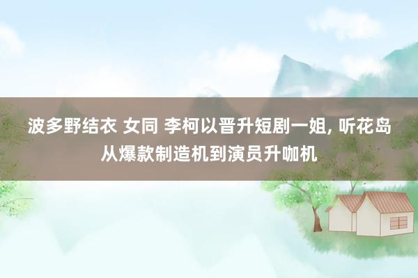波多野结衣 女同 李柯以晋升短剧一姐， 听花岛从爆款制造机到演员升咖机