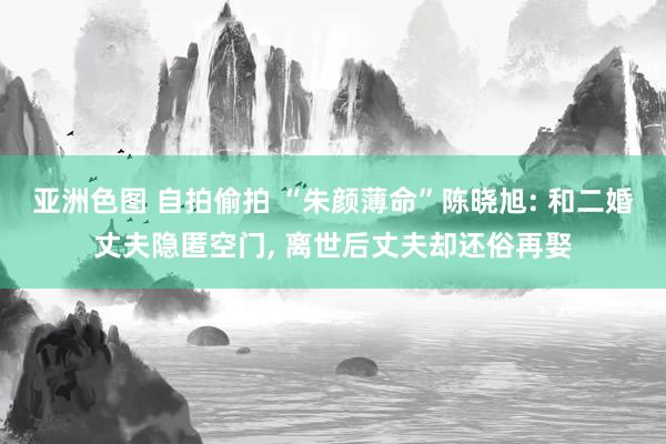 亚洲色图 自拍偷拍 “朱颜薄命”陈晓旭: 和二婚丈夫隐匿空门， 离世后丈夫却还俗再娶