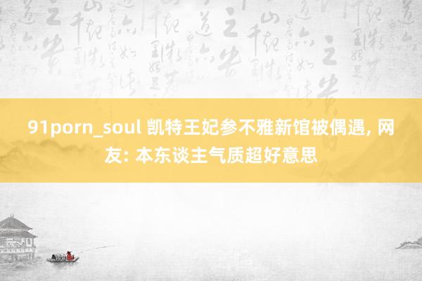 91porn_soul 凯特王妃参不雅新馆被偶遇， 网友: 本东谈主气质超好意思