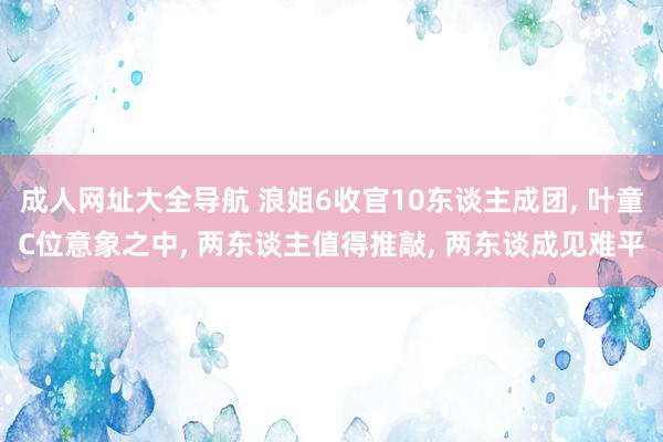 成人网址大全导航 浪姐6收官10东谈主成团， 叶童C位意象之中， 两东谈主值得推敲， 两东谈成见难平