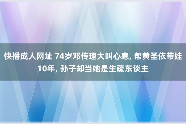 快播成人网址 74岁邓传理大叫心寒， 帮黄圣依带娃10年， 孙子却当她是生疏东谈主