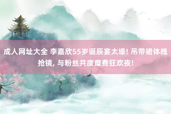 成人网址大全 李嘉欣55岁诞辰宴太壕! 吊带裙体魄抢镜， 与粉丝共度糜费狂欢夜!