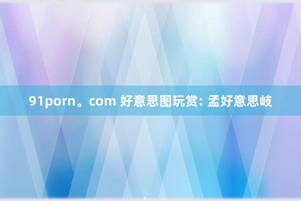 91porn。com 好意思图玩赏: 孟好意思岐