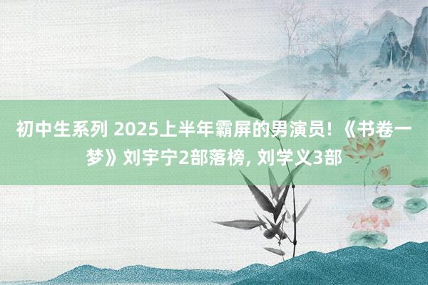 初中生系列 2025上半年霸屏的男演员! 《书卷一梦》刘宇宁2部落榜， 刘学义3部
